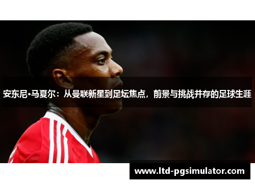 安东尼·马夏尔：从曼联新星到足坛焦点，前景与挑战并存的足球生涯