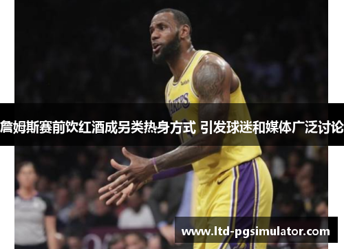 詹姆斯赛前饮红酒成另类热身方式 引发球迷和媒体广泛讨论