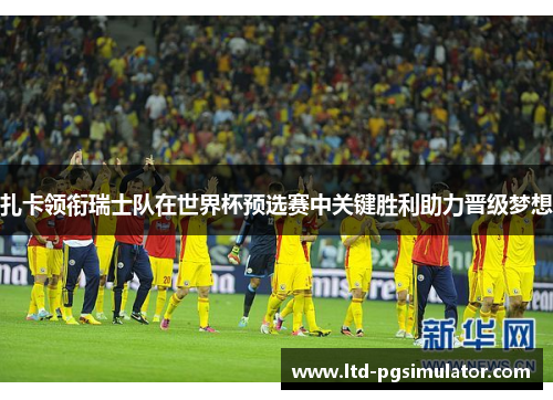 扎卡领衔瑞士队在世界杯预选赛中关键胜利助力晋级梦想
