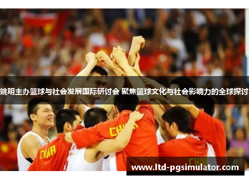 姚明主办篮球与社会发展国际研讨会 聚焦篮球文化与社会影响力的全球探讨
