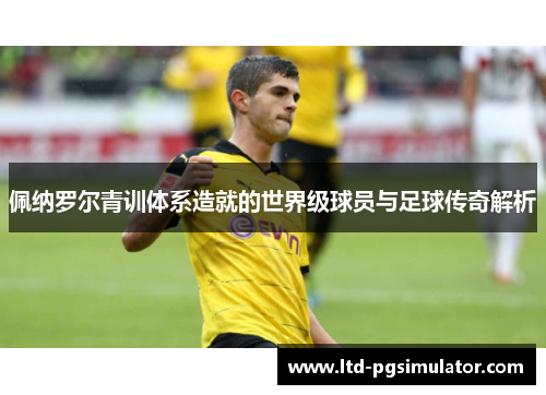 佩纳罗尔青训体系造就的世界级球员与足球传奇解析
