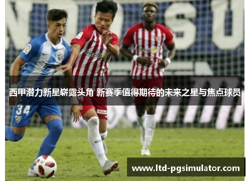 西甲潜力新星崭露头角 新赛季值得期待的未来之星与焦点球员