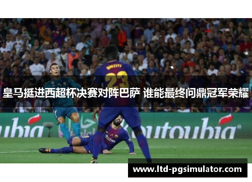 皇马挺进西超杯决赛对阵巴萨 谁能最终问鼎冠军荣耀