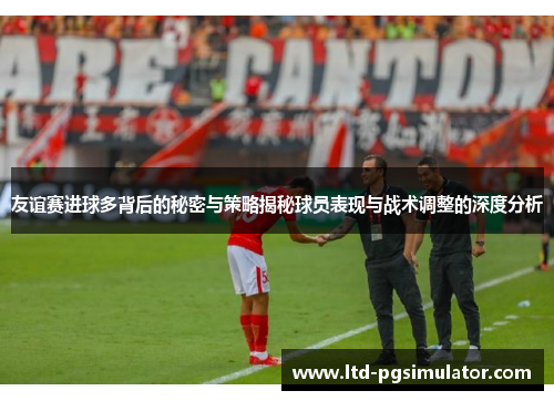 友谊赛进球多背后的秘密与策略揭秘球员表现与战术调整的深度分析