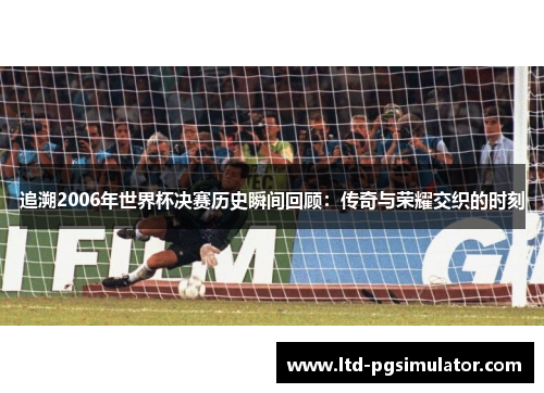 追溯2006年世界杯决赛历史瞬间回顾：传奇与荣耀交织的时刻